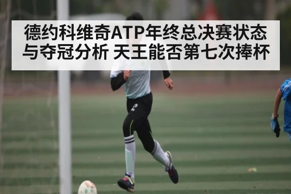 德约科维奇ATP年终总决赛状态与夺冠分析 天王能否第七次捧杯