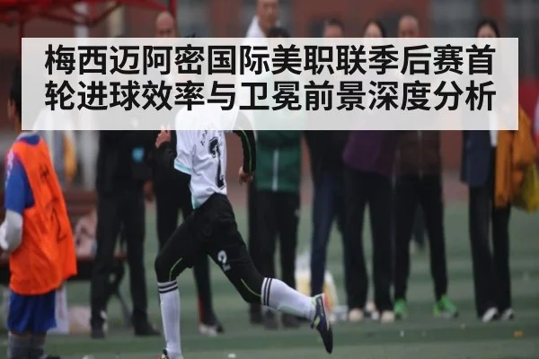 梅西迈阿密国际美职联季后赛首轮进球效率与卫冕前景深度分析